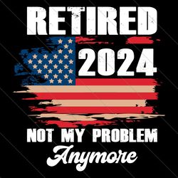 retired 2024 not my problem anymore png, american flag png, 4th of july png, usa flag, independence day png, patriotic a