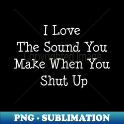 i love the sound you make when you shut up - premium png sublimation file - revolutionize your designs