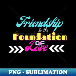 friendship is the foundation of love - png transparent sublimation file - stunning sublimation graphics