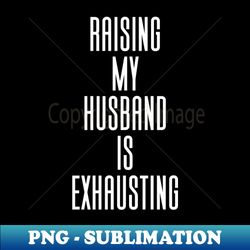 raising my husband is exhausting - artistic sublimation digital file - defying the norms