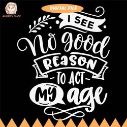 i see no good reason to act my age svg, old people svg, funny svg, sarcasm svg, snarky humor