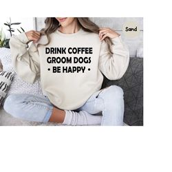 dog groomer sweatshirt, drink coffee groom dogs be happy, dog lover shirt, dog gift, funny dog shirt, dog shirt, dog mom