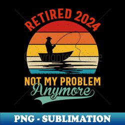 retired 2024 not my problem anymore retirement - artistic sublimation digital file