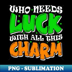 Who Needs Luck with All This Charm St Patricks Day Shamrock - Special Edition Sublimation PNG File - Fashionable and Fearless