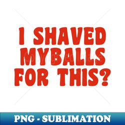 i shaved my balls for this - modern sublimation png file
