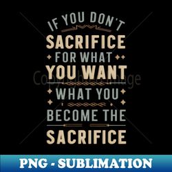 if you don't sacrifice for what you want what you want become the sacrifice - sublimation-ready png file