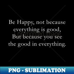 Be happy not because everything is good But because you see the good in everything - Special Edition Sublimation PNG Fil