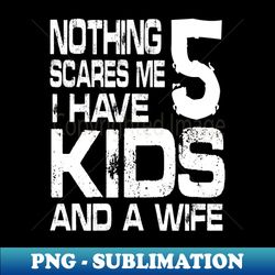 Husband Nothing Scares Me I Have 5 Kids And A Wife Dad Papa - Exclusive PNG Sublimation Download