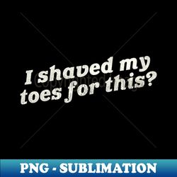 i shaved my toes for this - signature sublimation png file