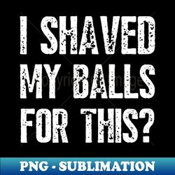 i shaved my balls for this funny - professional sublimation digital download