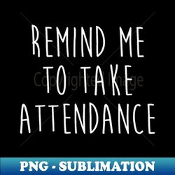 back to school remind me to take attendance teachers women - creative sublimation png download