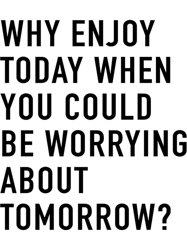 why enjoy today when you can be worrying about tomorrow