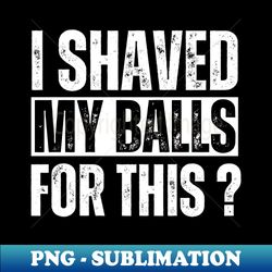 adult humor i shaved my balls for this - png transparent sublimation design - defying the norms