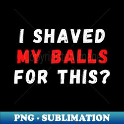 i shaved my balls for this - high-quality png sublimation download - unleash your creativity