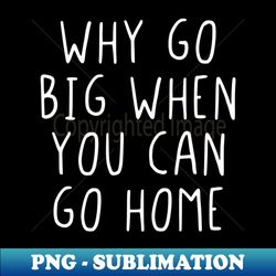 why go big when you can go home - sublimation-ready png file