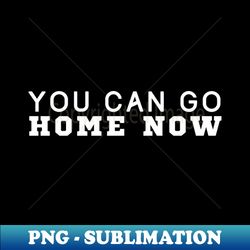 you can go home now - signature sublimation png file