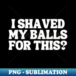 i shaved my balls for this - artistic sublimation digital file