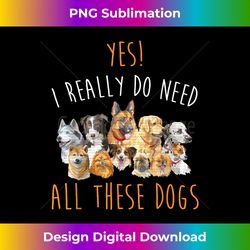 yes i really do need all these dogs funny dog lovers - eco-friendly sublimation png download - lively and captivating visuals