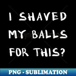 i shaved my balls for this 4 - professional sublimation digital download