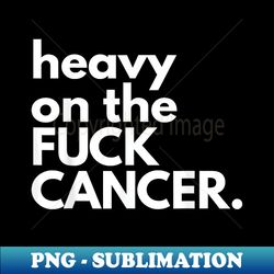 heavy on the fuck cancer funny sarcasm cancer - sublimation-ready png file