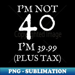 i'm not 40 i'm 39.99 plus tax funny 40th birthday - digital sublimation download file