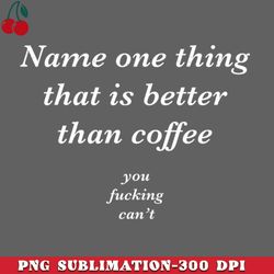 name one thing that is better than coffee you fucking cant png download