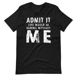 admit it life would be boring without me t-shirt