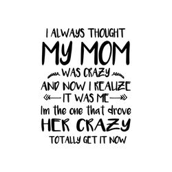 i always thought my mom was crazy and now realize it was me in the one that drove her crazy totally get it now svg