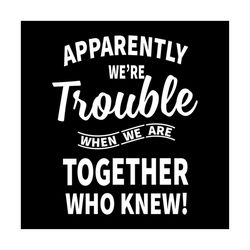 apparently we're trouble when we're together who knew svg, funny saying, funny shirt, gift for friends, svg, png, eps, d