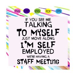 if you see me taking to myselft just move along i'm self employrd we are having a staff meeting, trending svg, funny quo