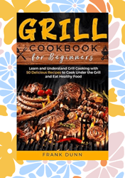 Grill Cookbook For Beginners: Learn And Understand Grill Cooking With 50 Delicious Recipes To Cook Under The Grill And E