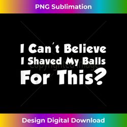 i can't believe i shaved my balls for this t- - edgy sublimation digital file - striking & memorable impressions