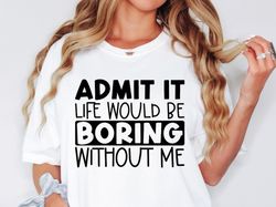 admit it life would be boring without me shirt, sassy shirt, sarcastic shirt, funny shirt