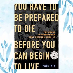 you have to be prepared to die before you can begin to live: ten weeks in birmingham that changed america kindle edition