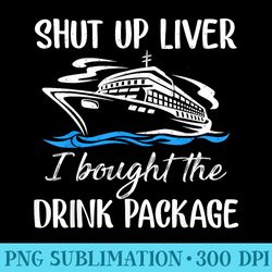 funny cruise shut up liver i bought the drink package - high resolution png designs - trendsetting and modern collection