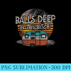 balls deep in this hitch funny camping tshirt - png prints