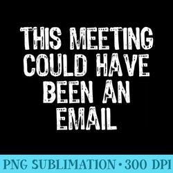 this meeting could have been an email sarcastic funny office - shirt printing template png