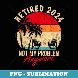 vintage retired 2024 not my problem anymore retirement s - digital sublimation download file