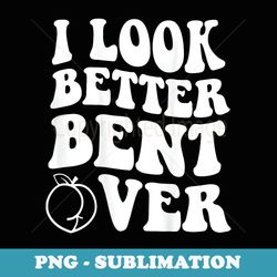i look better bent over funny apparel - exclusive sublimation digital file