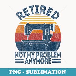 retired not my problem anymore retirement plan sewing retro - retro png sublimation digital download