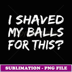 i shaved my balls for this t funny gift idea - digital sublimation download file