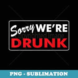 funny sorry we're drunk funny (drinking ) - modern sublimation png file