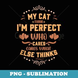 my cat think im perfect who cares what anyone else thinks - decorative sublimation png file