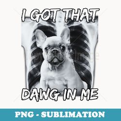 i got that dawg in me xray french bulldog meme funny - professional sublimation digital download