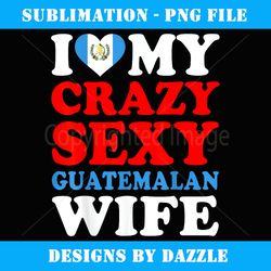 i love my crazy sexy guatemalan wife guatemala husband gift - modern sublimation png file