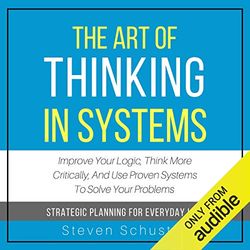 the art of thinking in systems: improve your logic, think more critically, and use proven systems to solve your problems