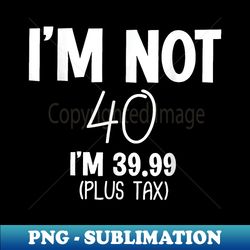 i'm not 40 i'm 39.99 (plus tax) funny 40th birthday - digital sublimation download file
