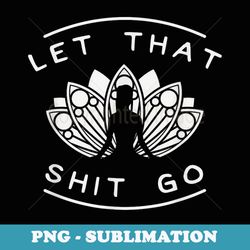 let that shit go funny yoga meditate lotus quote slogan - premium png sublimation file