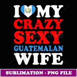 i love my crazy sexy guatemalan wife guatemala husband gift - high-resolution png sublimation file