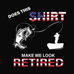 does shirt make me look retired, independence day svg, 4th of july, retirement svg, funny retirement svg, fishing svg